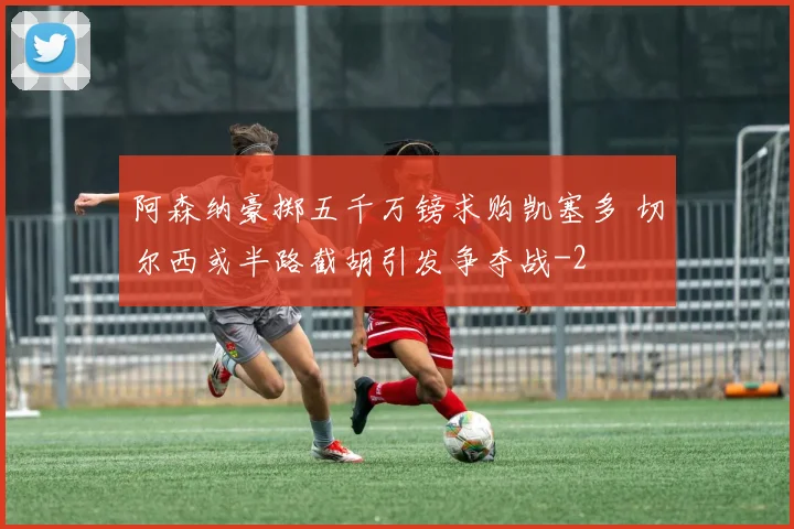 阿森纳豪掷五千万镑求购凯塞多 切尔西或半路截胡引发争夺战