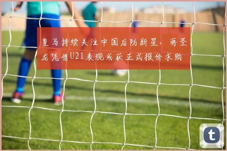 皇马持续关注中国后防新星，蒋圣龙凭借U21表现或获正式报价求购