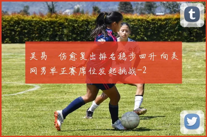吴易昺伤愈复出排名稳步回升 向美网男单正赛席位发起挑战