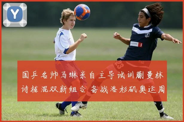 国乒名帅马琳亲自主导试训蒯曼林诗栋混双新组合 备战洛杉矶奥运周期